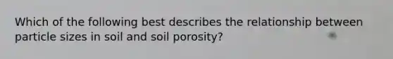 Which of the following best describes the relationship between particle sizes in soil and soil porosity?