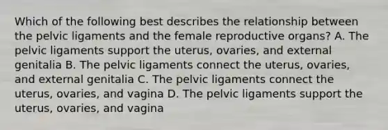 Which of the following best describes the relationship between the pelvic ligaments and the female reproductive organs? A. The pelvic ligaments support the uterus, ovaries, and external genitalia B. The pelvic ligaments connect the uterus, ovaries, and external genitalia C. The pelvic ligaments connect the uterus, ovaries, and vagina D. The pelvic ligaments support the uterus, ovaries, and vagina