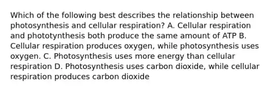 Which of the following best describes the relationship between photosynthesis and <a href='https://www.questionai.com/knowledge/k1IqNYBAJw-cellular-respiration' class='anchor-knowledge'>cellular respiration</a>? A. Cellular respiration and phototynthesis both produce the same amount of ATP B. Cellular respiration produces oxygen, while photosynthesis uses oxygen. C. Photosynthesis uses more energy than cellular respiration D. Photosynthesis uses carbon dioxide, while cellular respiration produces carbon dioxide