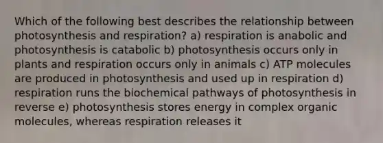 Which of the following best describes the relationship between photosynthesis and respiration? a) respiration is anabolic and photosynthesis is catabolic b) photosynthesis occurs only in plants and respiration occurs only in animals c) ATP molecules are produced in photosynthesis and used up in respiration d) respiration runs the biochemical pathways of photosynthesis in reverse e) photosynthesis stores energy in complex organic molecules, whereas respiration releases it