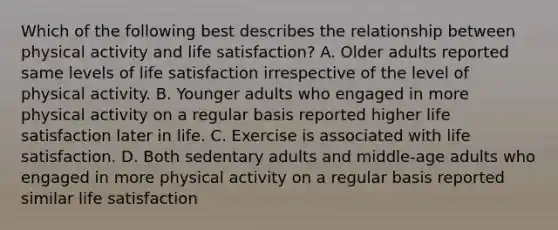 Which of the following best describes the relationship between physical activity and life satisfaction? A. Older adults reported same levels of life satisfaction irrespective of the level of physical activity. B. Younger adults who engaged in more physical activity on a regular basis reported higher life satisfaction later in life. C. Exercise is associated with life satisfaction. D. Both sedentary adults and middle-age adults who engaged in more physical activity on a regular basis reported similar life satisfaction