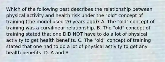 Which of the following best describes the relationship between physical activity and health risk under the "old" concept of training (the model used 20 years ago)? A. The "old" concept of training was a curvilinear relationship. B. The "old" concept of training stated that one DID NOT have to do a lot of physical activity to get health benefits. C. The "old" concept of training stated that one had to do a lot of physical activity to get any health benefits. D. A and B