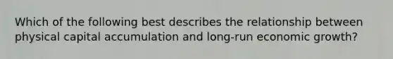 Which of the following best describes the relationship between physical capital accumulation and long-run economic growth?