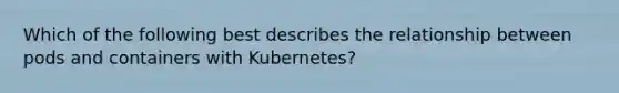 Which of the following best describes the relationship between pods and containers with Kubernetes?