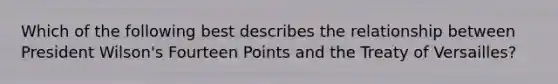 Which of the following best describes the relationship between President Wilson's Fourteen Points and the Treaty of Versailles?