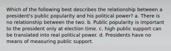 Which of the following best describes the relationship between a president's public popularity and his political power? a. There is no relationship between the two. b. Public popularity is important to the president only at election time. c. high public support can be translated into real political power. d. Presidents have no means of measuring public support.