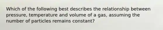 Which of the following best describes the relationship between pressure, temperature and volume of a gas, assuming the number of particles remains constant?