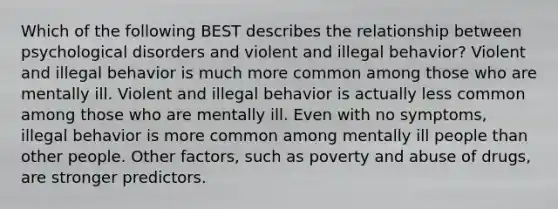 Which of the following BEST describes the relationship between psychological disorders and violent and illegal behavior? Violent and illegal behavior is much more common among those who are mentally ill. Violent and illegal behavior is actually less common among those who are mentally ill. Even with no symptoms, illegal behavior is more common among mentally ill people than other people. Other factors, such as poverty and abuse of drugs, are stronger predictors.