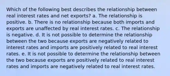 Which of the following best describes the relationship between real interest rates and net exports? a. The relationship is positive. b. There is no relationship because both imports and exports are unaffected by real interest rates. c. The relationship is negative. d. It is not possible to determine the relationship between the two because exports are negatively related to interest rates and imports are positively related to real interest rates. e. It is not possible to determine the relationship between the two because exports are positively related to real interest rates and imports are negatively related to real interest rates.