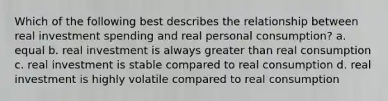 Which of the following best describes the relationship between real investment spending and real personal consumption? a. equal b. real investment is always greater than real consumption c. real investment is stable compared to real consumption d. real investment is highly volatile compared to real consumption