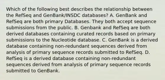 Which of the following best describes the relationship between the RefSeq and GenBank/INSDC databases? A. GenBank and RefSeq are both primary Databases. They both accept sequence submissions from the public. B. Genbank and RefSeq are both derived databases containing curated records based on primary submissions to the Nucleotide database. C. GenBank is a derived database containing non-redundant sequences derived from analysis of primary sequence records submitted to RefSeq. D. RefSeq is a derived database containing non-redundant sequences derived from analysis of primary sequence records submitted to GenBank.