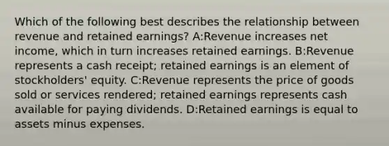 Which of the following best describes the relationship between revenue and retained earnings? A:Revenue increases net income, which in turn increases retained earnings. B:Revenue represents a cash receipt; retained earnings is an element of stockholders' equity. C:Revenue represents the price of goods sold or services rendered; retained earnings represents cash available for paying dividends. D:Retained earnings is equal to assets minus expenses.