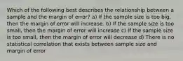 Which of the following best describes the relationship between a sample and the margin of error? a) If the sample size is too big, then the margin of error will increase. b) If the sample size is too small, then the margin of error will increase c) If the sample size is too small, then the margin of error will decrease d) There is no statistical correlation that exists between sample size and margin of error