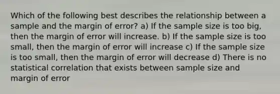 Which of the following best describes the relationship between a sample and the margin of error? a) If the sample size is too big, then the margin of error will increase. b) If the sample size is too small, then the margin of error will increase c) If the sample size is too small, then the margin of error will decrease d) There is no statistical correlation that exists between sample size and margin of error