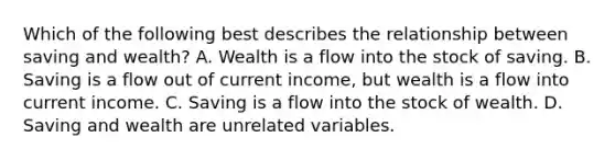 Which of the following best describes the relationship between saving and​ wealth? A. Wealth is a flow into the stock of saving. B. Saving is a flow out of current​ income, but wealth is a flow into current income. C. Saving is a flow into the stock of wealth. D. Saving and wealth are unrelated variables.