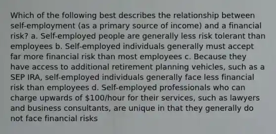 Which of the following best describes the relationship between self-employment (as a primary source of income) and a financial risk? a. Self-employed people are generally less risk tolerant than employees b. Self-employed individuals generally must accept far more financial risk than most employees c. Because they have access to additional retirement planning vehicles, such as a SEP IRA, self-employed individuals generally face less financial risk than employees d. Self-employed professionals who can charge upwards of 100/hour for their services, such as lawyers and business consultants, are unique in that they generally do not face financial risks