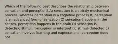 Which of the following best describes the relationship between sensation and perception? A) sensation is a strictly mechanical process, whereas perception is a cognitive process B) perception is an advanced form of sensation C) sensation happens in the senses, perception happens in the brain D) sensation is detecting stimuli, perception is interpreting stimuli detected E) sensation involves learning and expectations, perception does not