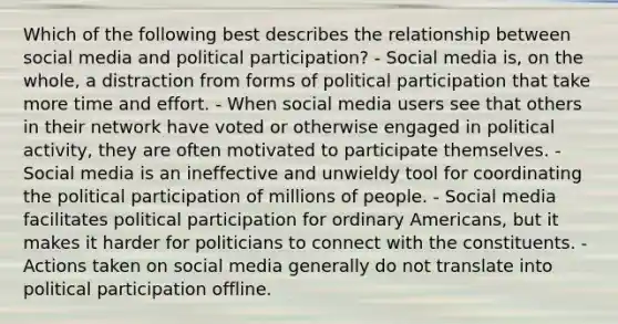 Which of the following best describes the relationship between social media and political participation? - Social media is, on the whole, a distraction from forms of political participation that take more time and effort. - When social media users see that others in their network have voted or otherwise engaged in political activity, they are often motivated to participate themselves. - Social media is an ineffective and unwieldy tool for coordinating the political participation of millions of people. - Social media facilitates political participation for ordinary Americans, but it makes it harder for politicians to connect with the constituents. - Actions taken on social media generally do not translate into political participation offline.