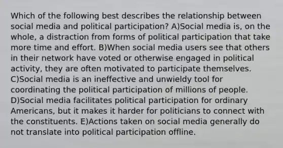 Which of the following best describes the relationship between social media and political participation? A)Social media is, on the whole, a distraction from forms of political participation that take more time and effort. B)When social media users see that others in their network have voted or otherwise engaged in political activity, they are often motivated to participate themselves. C)Social media is an ineffective and unwieldy tool for coordinating the political participation of millions of people. D)Social media facilitates political participation for ordinary Americans, but it makes it harder for politicians to connect with the constituents. E)Actions taken on social media generally do not translate into political participation offline.