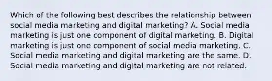 Which of the following best describes the relationship between social media marketing and digital marketing? A. Social media marketing is just one component of digital marketing. B. Digital marketing is just one component of social media marketing. C. Social media marketing and digital marketing are the same. D. Social media marketing and digital marketing are not related.