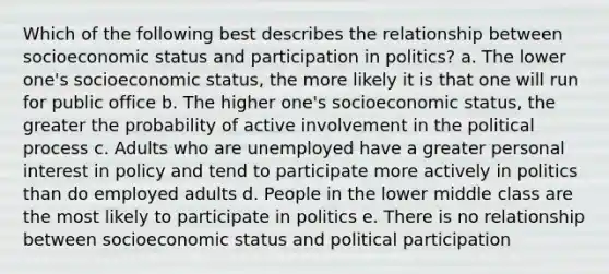 Which of the following best describes the relationship between socioeconomic status and participation in politics? a. The lower one's socioeconomic status, the more likely it is that one will run for public office b. The higher one's socioeconomic status, the greater the probability of active involvement in the political process c. Adults who are unemployed have a greater personal interest in policy and tend to participate more actively in politics than do employed adults d. People in the lower middle class are the most likely to participate in politics e. There is no relationship between socioeconomic status and political participation