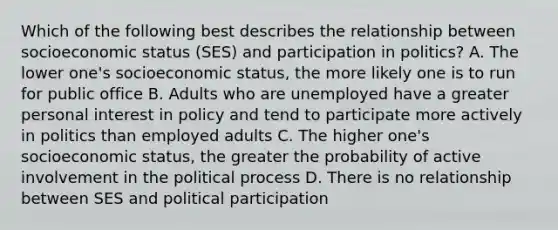 Which of the following best describes the relationship between socioeconomic status (SES) and participation in politics? A. The lower one's socioeconomic status, the more likely one is to run for public office B. Adults who are unemployed have a greater personal interest in policy and tend to participate more actively in politics than employed adults C. The higher one's socioeconomic status, the greater the probability of active involvement in the political process D. There is no relationship between SES and political participation