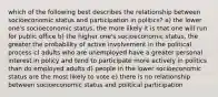 which of the following best describes the relationship between socioeconomic status and participation in politics? a) the lower one's socioeconomic status, the more likely it is that one will run for public office b) the higher one's socioeconomic status, the greater the probability of active involvement in the political process c) adults who are unemployed have a greater personal interest in policy and tend to participate more actively in politics than do employed adults d) people in the lower socioeconomic status are the most likely to vote e) there is no relationship between socioeconomic status and political participation