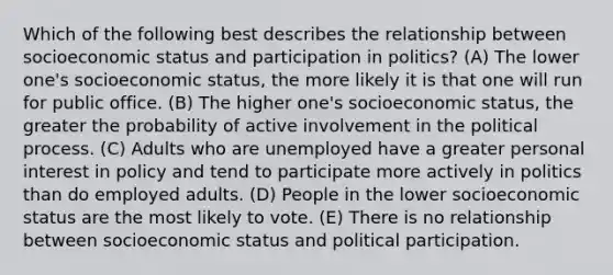 Which of the following best describes the relationship between socioeconomic status and participation in politics? (A) The lower one's socioeconomic status, the more likely it is that one will run for public office. (B) The higher one's socioeconomic status, the greater the probability of active involvement in the political process. (C) Adults who are unemployed have a greater personal interest in policy and tend to participate more actively in politics than do employed adults. (D) People in the lower socioeconomic status are the most likely to vote. (E) There is no relationship between socioeconomic status and political participation.