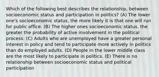 Which of the following best describes the relationship, between socioeconomic status and participation in politics? (A) The lower one's socioeconomic status, the more likely it is that one will run for public office. (B) The higher ones socioeconomic status, the greater the probability of active involvement in the political process. (C) Adults who are unemployed have a greater personal interest in policy and tend to participate more actively in politics than do employed adults. (D) People in the lower middle class are the most likely to participate in politics. (E) There is no relationship between socioeconomic status and political participation