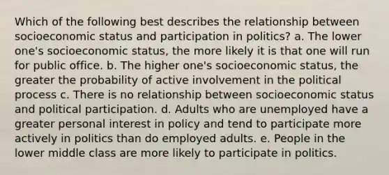 Which of the following best describes the relationship between socioeconomic status and participation in politics? a. The lower one's socioeconomic status, the more likely it is that one will run for public office. b. The higher one's socioeconomic status, the greater the probability of active involvement in the political process c. There is no relationship between socioeconomic status and political participation. d. Adults who are unemployed have a greater personal interest in policy and tend to participate more actively in politics than do employed adults. e. People in the lower middle class are more likely to participate in politics.