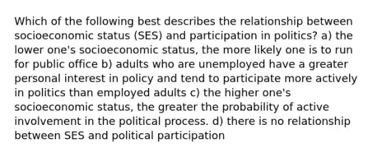 Which of the following best describes the relationship between socioeconomic status (SES) and participation in politics? a) the lower one's socioeconomic status, the more likely one is to run for public office b) adults who are unemployed have a greater personal interest in policy and tend to participate more actively in politics than employed adults c) the higher one's socioeconomic status, the greater the probability of active involvement in the political process. d) there is no relationship between SES and political participation