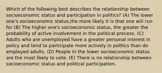 Which of the following best describes the relationship between socioeconomic status and participation in politics? (A) The lower one's socioeconomic status,the more likely it is that one will run for (B) The higher one's socioeconomic status, the greater the probability of active involvement in the political process. (C) Adults who are unemployed have a greater personal interest in policy and tend to participate more actively in politics than do employed adults. (D) People in the lower socioeconomic status are the most likely to vote. (E) There is no relationship between socioeconomic status and political participation.