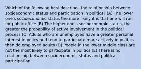 Which of the following best describes the relationship between socioeconomic status and participation in politics? (A) The lower one's socioeconomic status the more likely it is that one will run for public office (B) The higher one's socioeconomic status, the greater the probability of active involvement in the political process (C) Adults who are unemployed have a greater personal interest in policy and tend to participate more actively in politics than do employed adults (D) People in the lower middle class are not the most likely to participate in politics (E) There is no relationship between socioeconomic status and political participation