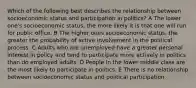 Which of the following best describes the relationship between socioeconomic status and participation in politics? A The lower one's socioeconomic status, the more likely it is that one will run for public office. B The higher ones socioeconomic status, the greater the probability of active involvement in the political process. C Adults who are unemployed have a greater personal interest in policy and tend to participate more actively in politics than do employed adults. D People in the lower middle class are the most likely to participate in politics. E There is no relationship between socioeconomic status and political participation.