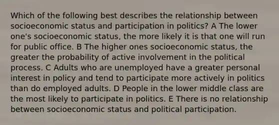 Which of the following best describes the relationship between socioeconomic status and participation in politics? A The lower one's socioeconomic status, the more likely it is that one will run for public office. B The higher ones socioeconomic status, the greater the probability of active involvement in the political process. C Adults who are unemployed have a greater personal interest in policy and tend to participate more actively in politics than do employed adults. D People in the lower middle class are the most likely to participate in politics. E There is no relationship between socioeconomic status and political participation.