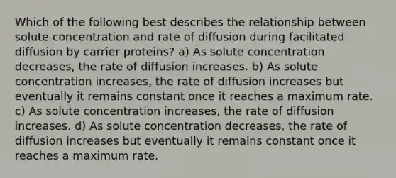 Which of the following best describes the relationship between solute concentration and rate of diffusion during facilitated diffusion by carrier proteins? a) As solute concentration decreases, the rate of diffusion increases. b) As solute concentration increases, the rate of diffusion increases but eventually it remains constant once it reaches a maximum rate. c) As solute concentration increases, the rate of diffusion increases. d) As solute concentration decreases, the rate of diffusion increases but eventually it remains constant once it reaches a maximum rate.