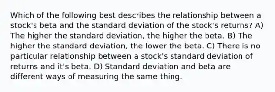 Which of the following best describes the relationship between a stock's beta and the standard deviation of the stock's returns? A) The higher the standard deviation, the higher the beta. B) The higher the standard deviation, the lower the beta. C) There is no particular relationship between a stock's standard deviation of returns and it's beta. D) Standard deviation and beta are different ways of measuring the same thing.