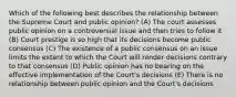 Which of the following best describes the relationship between the Supreme Court and public opinion? (A) The court assesses public opinion on a controversial issue and then tries to follow it (B) Court prestige is so high that its decisions become public consensus (C) The existence of a public consensus on an issue limits the extent to which the Court will render decisions contrary to that consensus (D) Public opinion has no bearing on the effective implementation of the Court's decisions (E) There is no relationship between public opinion and the Court's decisions