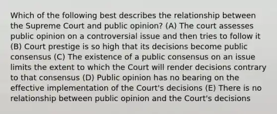 Which of the following best describes the relationship between the Supreme Court and public opinion? (A) The court assesses public opinion on a controversial issue and then tries to follow it (B) Court prestige is so high that its decisions become public consensus (C) The existence of a public consensus on an issue limits the extent to which the Court will render decisions contrary to that consensus (D) Public opinion has no bearing on the effective implementation of the Court's decisions (E) There is no relationship between public opinion and the Court's decisions