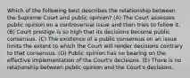 Which of the following best describes the relationship between the Supreme Court and public opinion? (A) The Court assesses public opinion on a controversial issue and then tries to follow it. (B) Court prestige is so high that its decisions become public consensus. (C) The existence of a public consensus on an issue limits the extent to which the Court will render decisions contrary to that consensus. (D) Public opinion has no bearing on the effective implementation of the Court's decisions. (E) There is no relationship between public opinion and the Court's decisions.