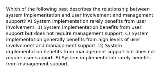 Which of the following best describes the relationship between system implementation and user involvement and management support? A) System implementation rarely benefits from user involvement. B) System implementation benefits from user support but does not require management support. C) System implementation generally benefits from high levels of user involvement and management support. D) System implementation benefits from management support but does not require user support. E) System implementation rarely benefits from management support.