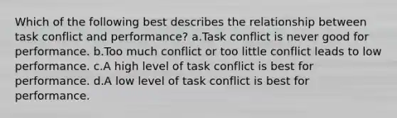 Which of the following best describes the relationship between task conflict and performance? a.Task conflict is never good for performance. b.Too much conflict or too little conflict leads to low performance. c.A high level of task conflict is best for performance. d.A low level of task conflict is best for performance.