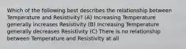 Which of the following best describes the relationship between Temperature and Resistivity? (A) Increasing Temperature generally increases Resistivity (B) Increasing Temperature generally decreases Resistivity (C) There is no relationship between Temperature and Resistivity at all