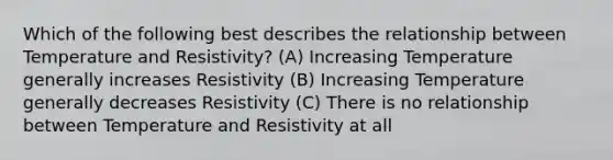 Which of the following best describes the relationship between Temperature and Resistivity? (A) Increasing Temperature generally increases Resistivity (B) Increasing Temperature generally decreases Resistivity (C) There is no relationship between Temperature and Resistivity at all