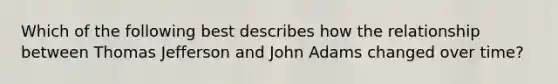 Which of the following best describes how the relationship between Thomas Jefferson and John Adams changed over time?