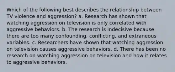 Which of the following best describes the relationship between TV violence and aggression? a. Research has shown that watching aggression on television is only correlated with aggressive behaviors. b. The research is indecisive because there are too many confounding, conflicting, and extraneous variables. c. Researchers have shown that watching aggression on television causes aggressive behaviors. d. There has been no research on watching aggression on television and how it relates to aggressive behaviors.