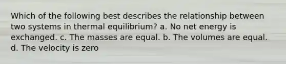 Which of the following best describes the relationship between two systems in thermal equilibrium? a. No net energy is exchanged. c. The masses are equal. b. The volumes are equal. d. The velocity is zero