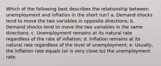 Which of the following best describes the relationship between unemployment and inflation in the short run? a. Demand shocks tend to move the two variables in opposite directions; b. Demand shocks tend to move the two variables in the same directions; c. Unemployment remains at its natural rate regardless of the rate of inflation; d. Inflation remains at its natural rate regardless of the level of unemployment; e. Usually, the inflation rate equals (or is very close to) the unemployment rate.