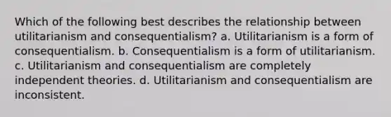 Which of the following best describes the relationship between utilitarianism and consequentialism? a. Utilitarianism is a form of consequentialism. b. Consequentialism is a form of utilitarianism. c. Utilitarianism and consequentialism are completely independent theories. d. Utilitarianism and consequentialism are inconsistent.