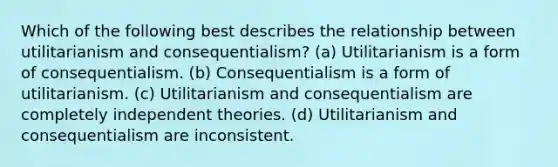 Which of the following best describes the relationship between utilitarianism and consequentialism? (a) Utilitarianism is a form of consequentialism. (b) Consequentialism is a form of utilitarianism. (c) Utilitarianism and consequentialism are completely independent theories. (d) Utilitarianism and consequentialism are inconsistent.